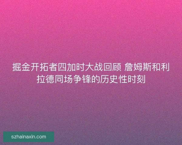 掘金开拓者四加时大战回顾 詹姆斯和利拉德同场争锋的历史性时刻