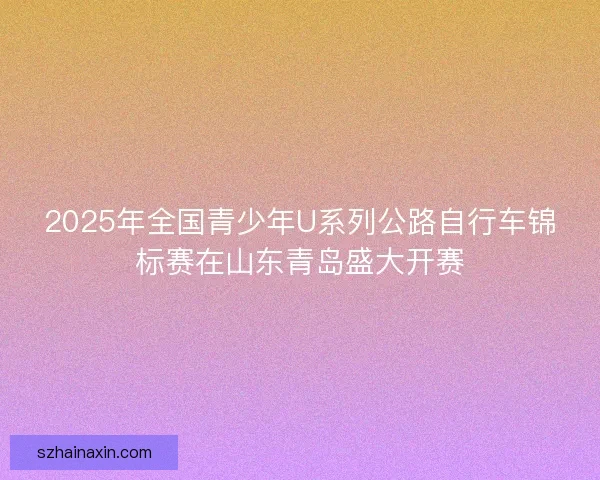 2025年全国青少年U系列公路自行车锦标赛在山东青岛盛大开赛