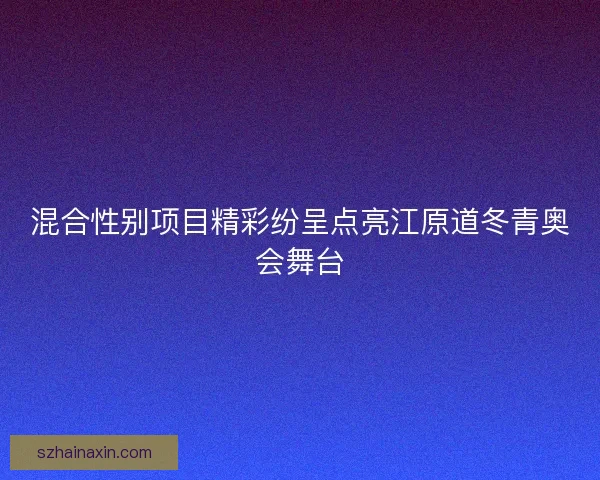 混合性别项目精彩纷呈点亮江原道冬青奥会舞台