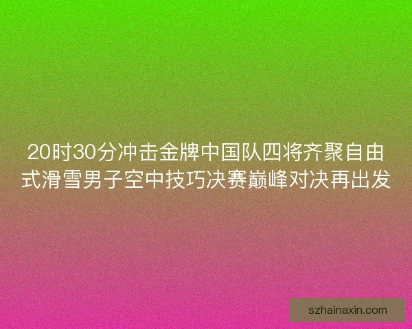 20时30分冲击金牌中国队四将齐聚自由式滑雪男子空中技巧决赛巅峰对决再出发