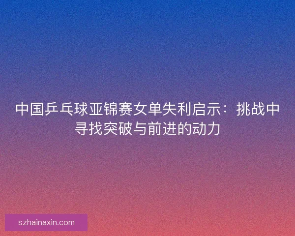 中国乒乓球亚锦赛女单失利启示：挑战中寻找突破与前进的动力