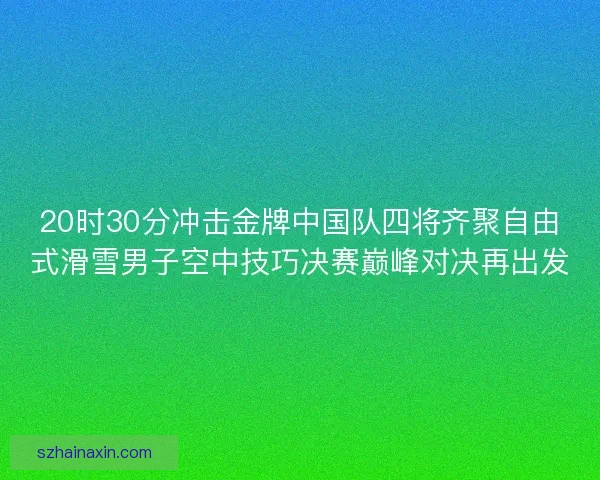 20时30分冲击金牌中国队四将齐聚自由式滑雪男子空中技巧决赛巅峰对决再出发